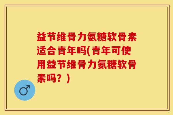 益节维骨力氨糖软骨素适合青年吗(青年可使用益节维骨力氨糖软骨素吗？)