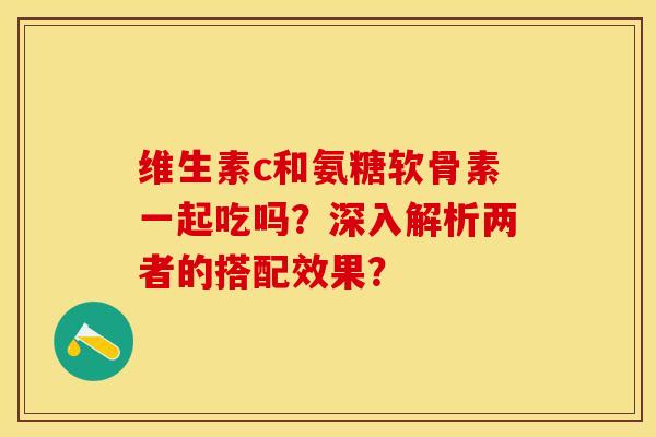 维生素c和氨糖软骨素一起吃吗？深入解析两者的搭配效果？