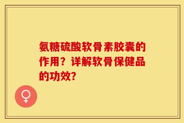 氨糖硫酸软骨素胶囊的作用？详解软骨保健品的功效？