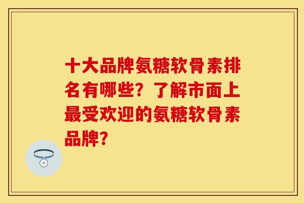 十大品牌氨糖软骨素排名有哪些？了解市面上最受欢迎的氨糖软骨素品牌？