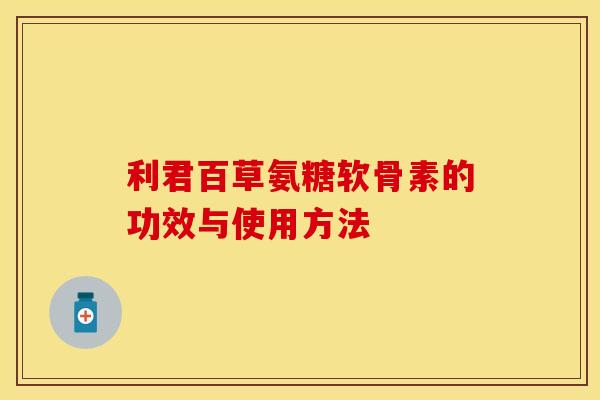 利君百草氨糖软骨素的功效与使用方法-第1张图片-关节保镖