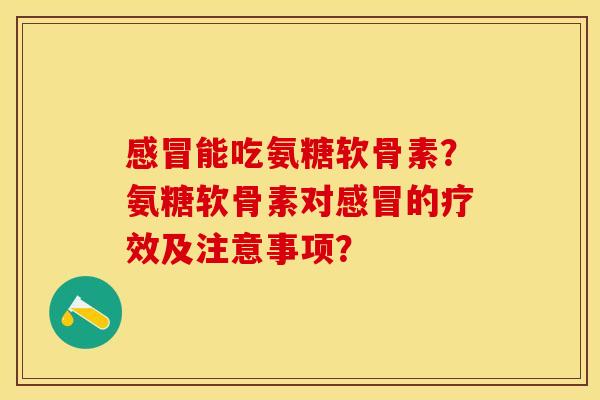 感冒能吃氨糖软骨素？氨糖软骨素对感冒的疗效及注意事项？
