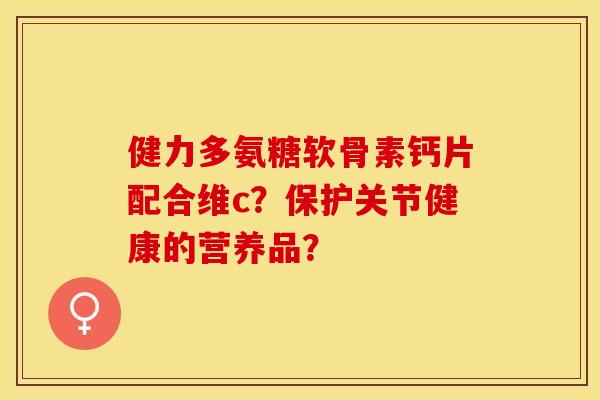 健力多氨糖软骨素钙片配合维c？保护关节健康的营养品？