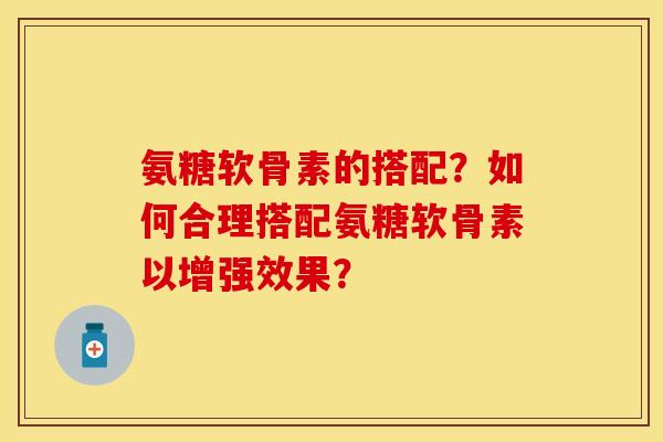 氨糖软骨素的搭配？如何合理搭配氨糖软骨素以增强效果？