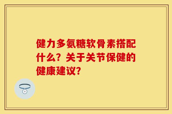 健力多氨糖软骨素搭配什么？关于关节保健的健康建议？