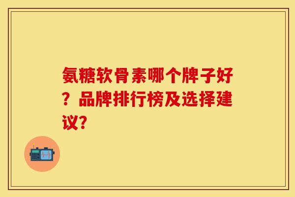 氨糖软骨素哪个牌子好？品牌排行榜及选择建议？-第1张图片-关节保镖