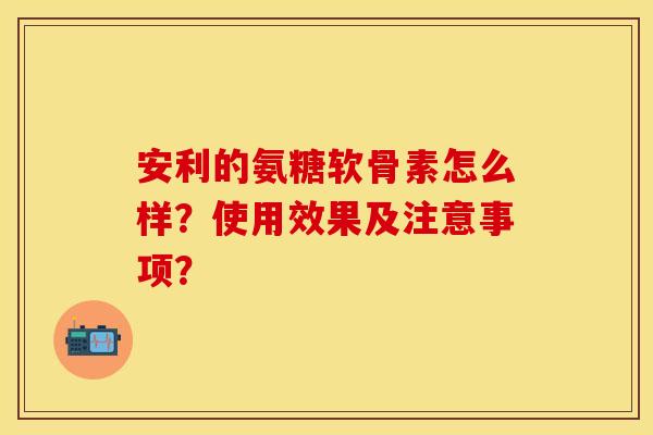 安利的氨糖软骨素怎么样？使用效果及注意事项？-第1张图片-关节保镖
