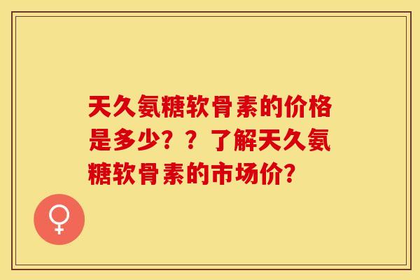 天久氨糖软骨素的价格是多少？？了解天久氨糖软骨素的市场价？