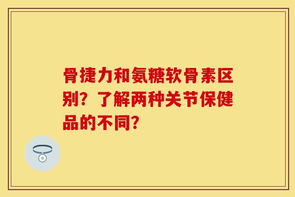 骨捷力和氨糖软骨素区别？了解两种关节保健品的不同？