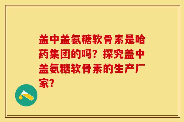 盖中盖氨糖软骨素是哈药集团的吗？探究盖中盖氨糖软骨素的生产厂家？-第1张图片-关节保镖