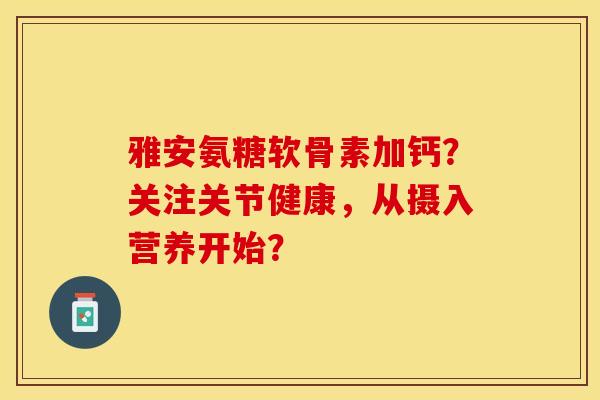 雅安氨糖软骨素加钙？关注关节健康，从摄入营养开始？-第1张图片-关节保镖