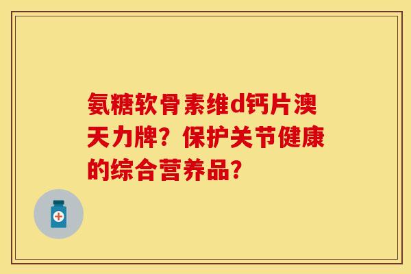 氨糖软骨素维d钙片澳天力牌？保护关节健康的综合营养品？-第1张图片-关节保镖