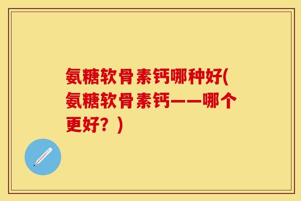 氨糖软骨素钙哪种好(氨糖软骨素钙——哪个更好？)