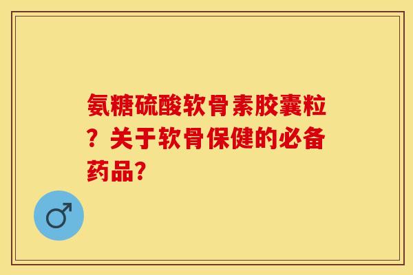 氨糖硫酸软骨素胶囊粒？关于软骨保健的必备药品？