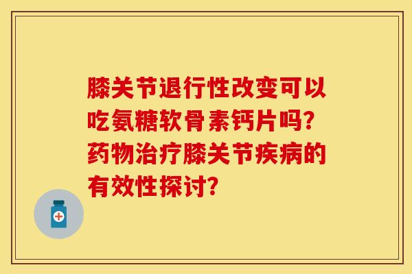 膝关节退行性改变可以吃氨糖软骨素钙片吗？药物治疗膝关节疾病的有效性探讨？