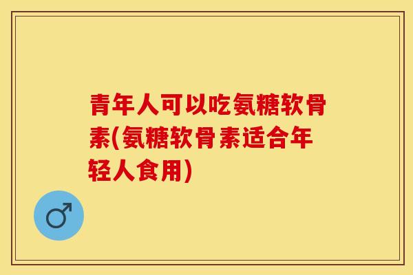 青年人可以吃氨糖软骨素(氨糖软骨素适合年轻人食用)