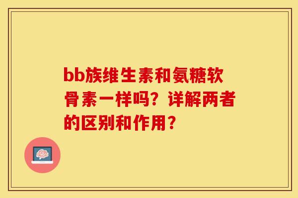 bb族维生素和氨糖软骨素一样吗？详解两者的区别和作用？-第1张图片-关节保镖