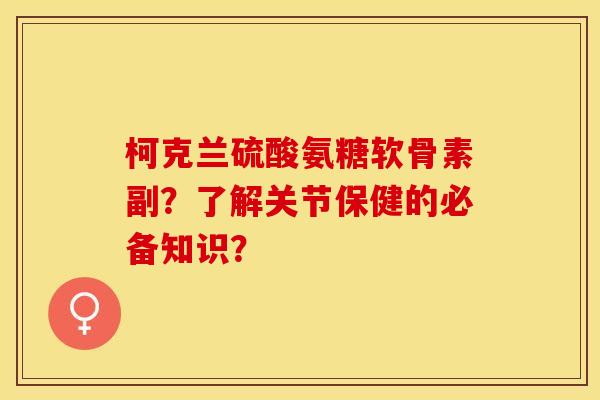 柯克兰硫酸氨糖软骨素副？了解关节保健的必备知识？