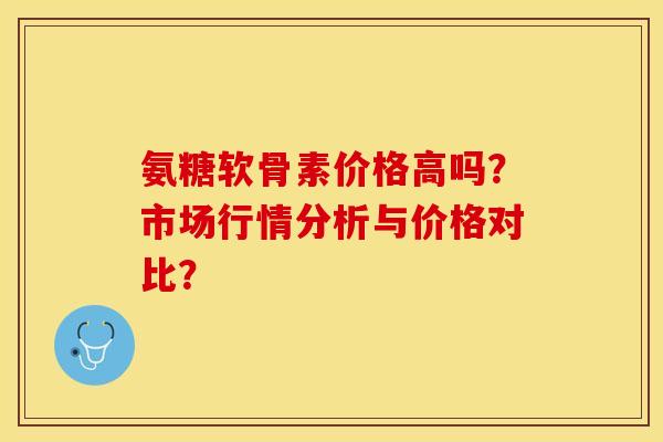 氨糖软骨素价格高吗？市场行情分析与价格对比？