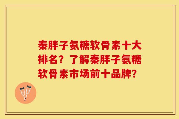 秦胖子氨糖软骨素十大排名？了解秦胖子氨糖软骨素市场前十品牌？
