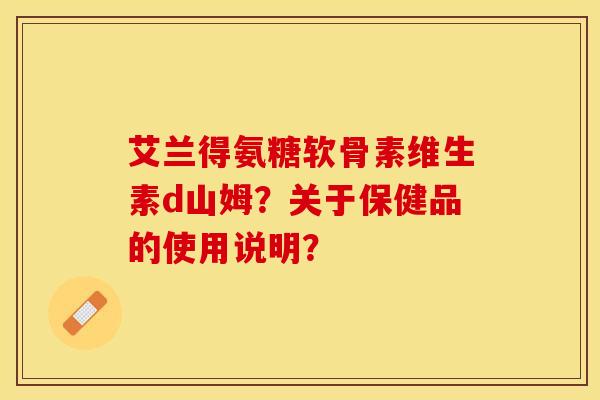 艾兰得氨糖软骨素维生素d山姆？关于保健品的使用说明？