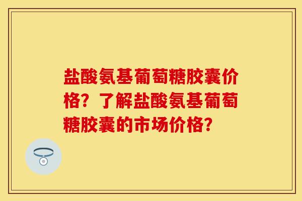 盐酸氨基葡萄糖胶囊价格？了解盐酸氨基葡萄糖胶囊的市场价格？