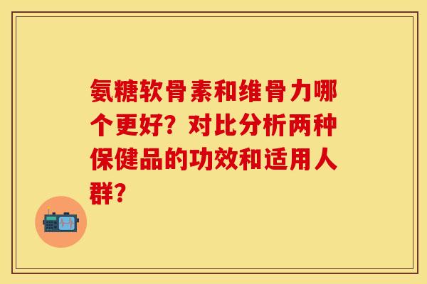 氨糖软骨素和维骨力哪个更好？对比分析两种保健品的功效和适用人群？-第1张图片-关节保镖