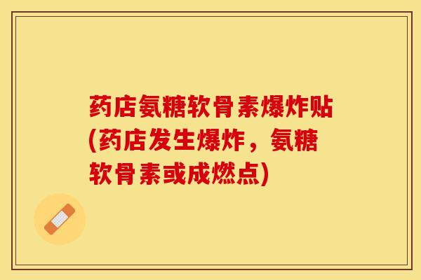 药店氨糖软骨素爆炸贴(药店发生爆炸，氨糖软骨素或成燃点)-第1张图片-关节保镖