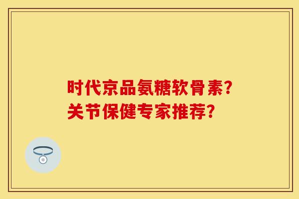 时代京品氨糖软骨素？关节保健专家推荐？