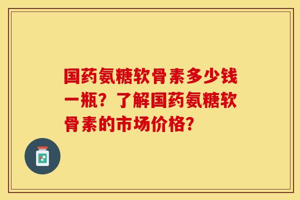 国药氨糖软骨素多少钱一瓶？了解国药氨糖软骨素的市场价格？