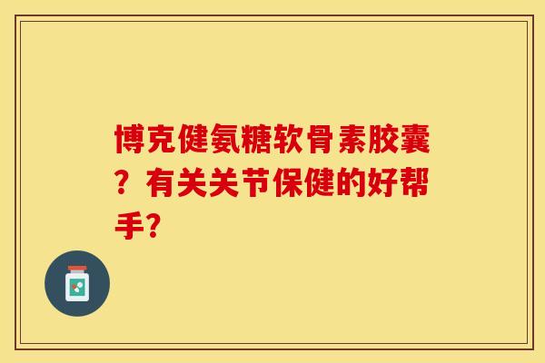 博克健氨糖软骨素胶囊？有关关节保健的好帮手？