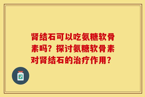 肾结石可以吃氨糖软骨素吗？探讨氨糖软骨素对肾结石的治疗作用？-第1张图片-关节保镖