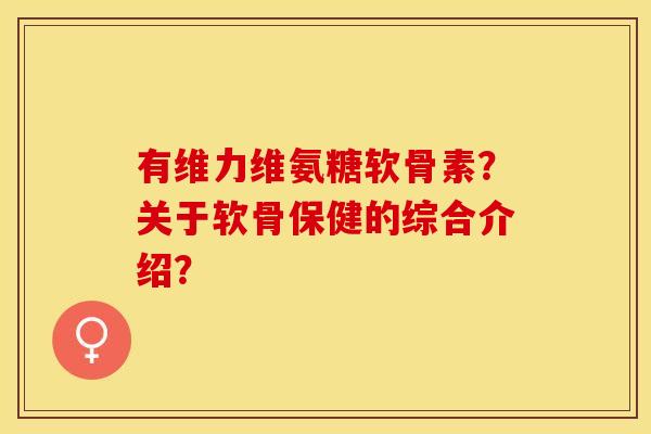 有维力维氨糖软骨素？关于软骨保健的综合介绍？