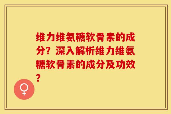 维力维氨糖软骨素的成分？深入解析维力维氨糖软骨素的成分及功效？