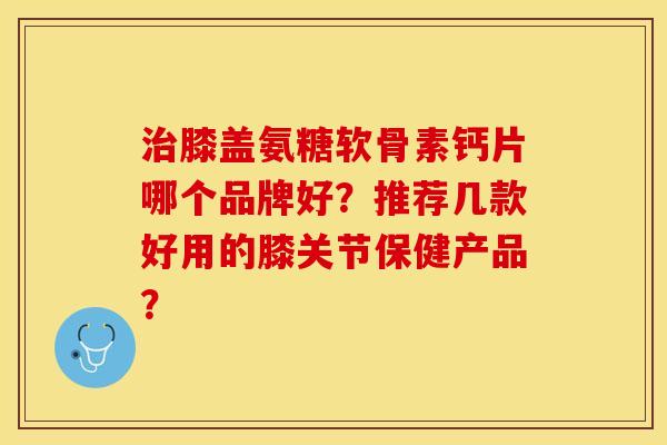 治膝盖氨糖软骨素钙片哪个品牌好？推荐几款好用的膝关节保健产品？