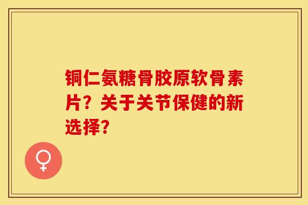 铜仁氨糖骨胶原软骨素片？关于关节保健的新选择？
