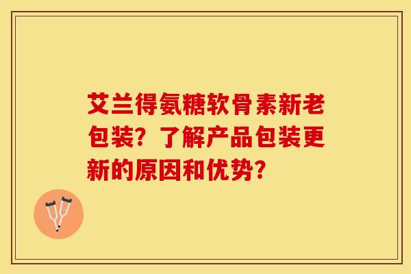 艾兰得氨糖软骨素新老包装？了解产品包装更新的原因和优势？
