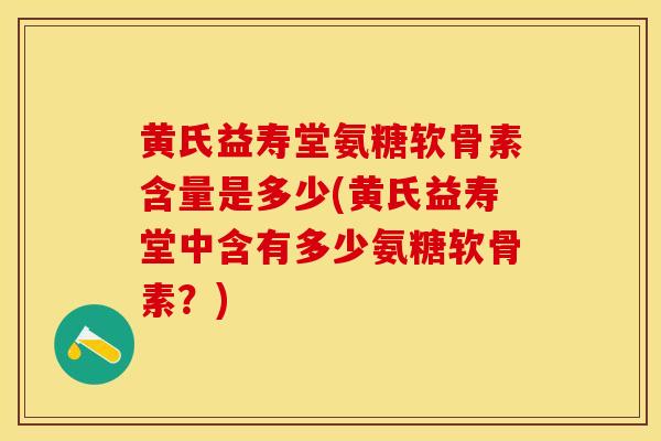 黄氏益寿堂氨糖软骨素含量是多少(黄氏益寿堂中含有多少氨糖软骨素？)