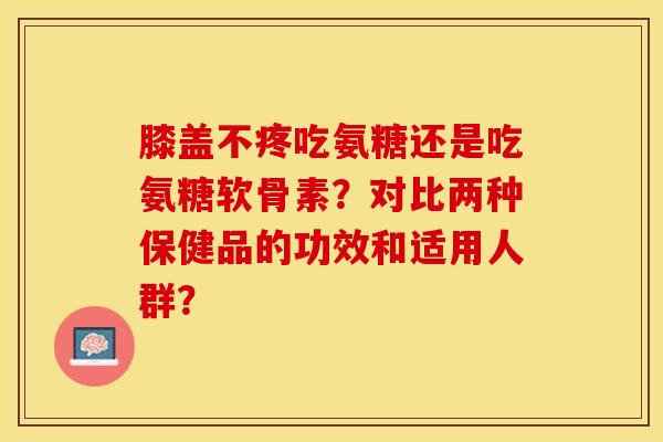 膝盖不疼吃氨糖还是吃氨糖软骨素？对比两种保健品的功效和适用人群？-第1张图片-关节保镖