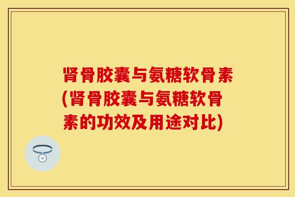肾骨胶囊与氨糖软骨素(肾骨胶囊与氨糖软骨素的功效及用途对比)-第1张图片-关节保镖