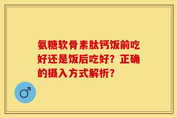 氨糖软骨素肽钙饭前吃好还是饭后吃好?正确的摄入方式解析? 氨糖软骨素肽钙饭前吃好还是饭后吃好?正确的摄入方式解析?