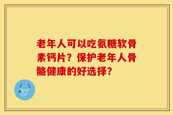 老年人可以吃氨糖软骨素钙片？保护老年人骨骼健康的好选择？