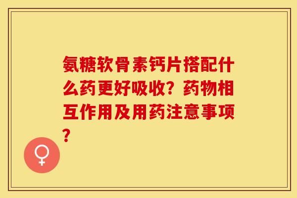 氨糖软骨素钙片搭配什么药更好吸收？药物相互作用及用药注意事项？
