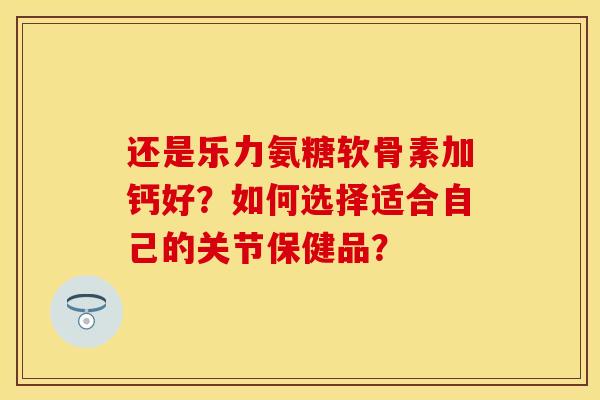 还是乐力氨糖软骨素加钙好？如何选择适合自己的关节保健品？