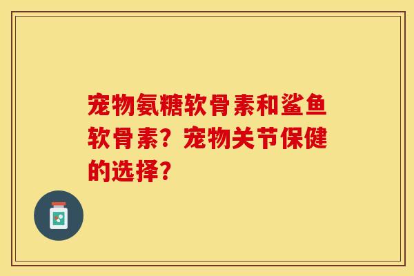 宠物氨糖软骨素和鲨鱼软骨素？宠物关节保健的选择？