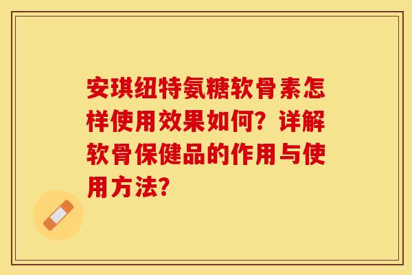 安琪纽特氨糖软骨素怎样使用效果如何？详解软骨保健品的作用与使用方法？-第1张图片-关节保镖