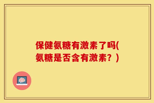 保健氨糖有激素了吗(氨糖是否含有激素?) 保健氨糖有激素了吗(氨糖是否含有激素?)