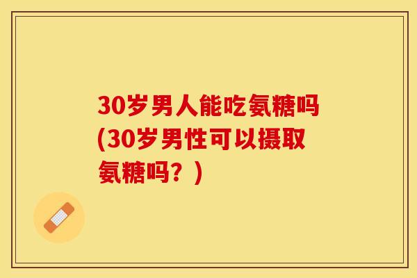30岁男人能吃氨糖吗(30岁男性可以摄取氨糖吗？)