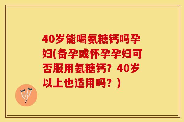 40岁能喝氨糖钙吗孕妇(备孕或怀孕孕妇可否服用氨糖钙？40岁以上也适用吗？)