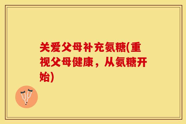 关爱父母补充氨糖(重视父母健康，从氨糖开始)
